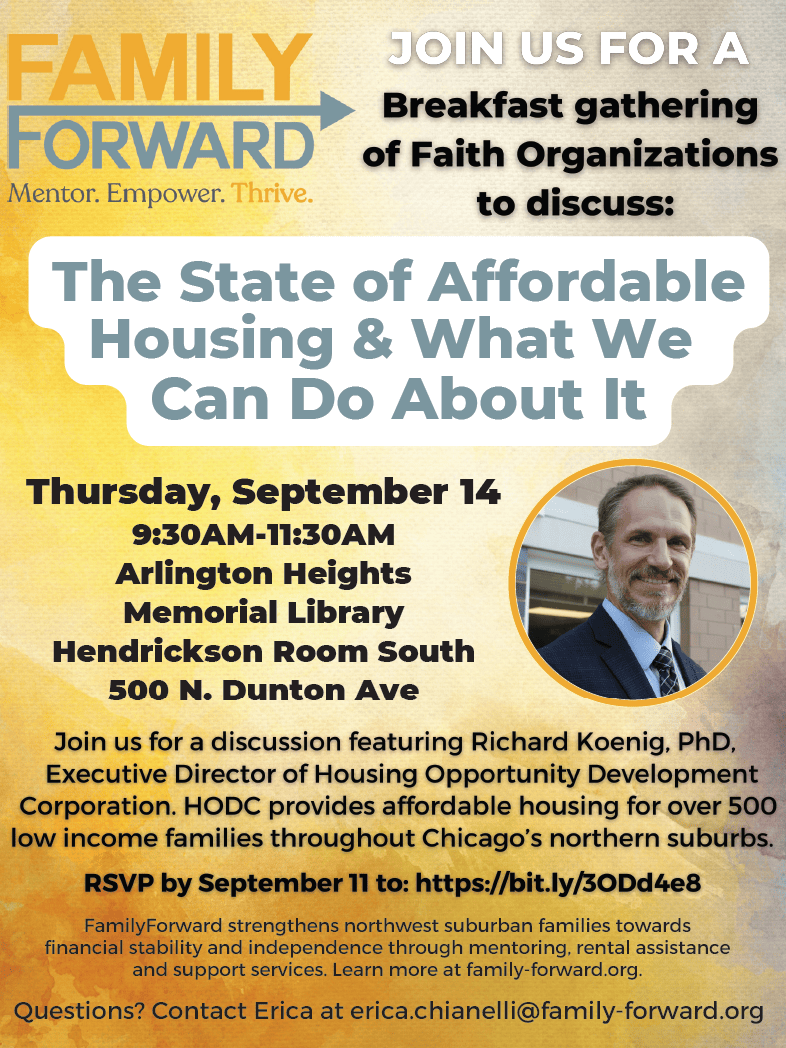 Flyer: Family Forward gathering event on Thursday, September 14 at 9:30 AM - 11:30 AM at the Arlington Heights Memorial Library in the Hendrickson Room South. A discussion "The State of Affordable Housing and What We Can Do About It" will feature Richard Koenig, PhD, Executive Director of HODC. For more information, contact Erica at erica.chianelli@family-forward.org.